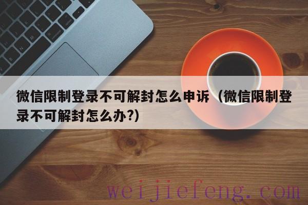 微信限制登录不可解封怎么申诉（微信限制登录不可解封怎么办?）