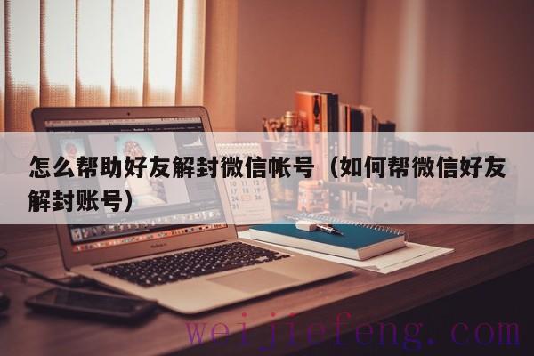 怎么帮助好友解封微信帐号（如何帮微信好友解封账号）