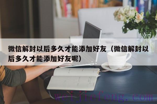 微信解封以后多久才能添加好友（微信解封以后多久才能添加好友呢）