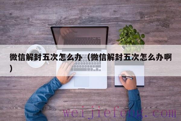 微信解封五次怎么办（微信解封五次怎么办啊）