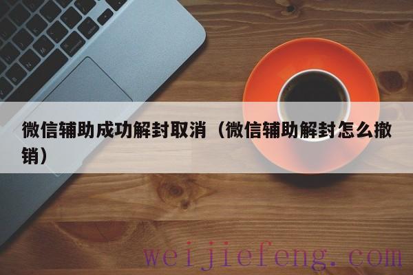 微信辅助成功解封取消（微信辅助解封怎么撤销）