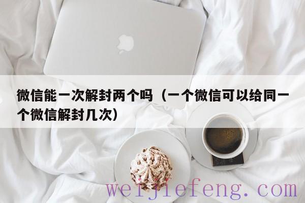 微信能一次解封两个吗（一个微信可以给同一个微信解封几次）