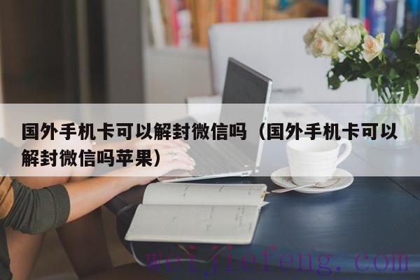 国外手机卡可以解封微信吗（国外手机卡可以解封微信吗苹果）