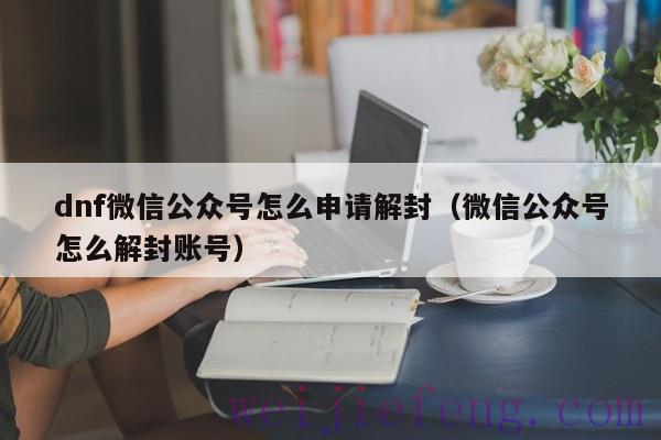 dnf微信公众号怎么申请解封（微信公众号怎么解封账号）