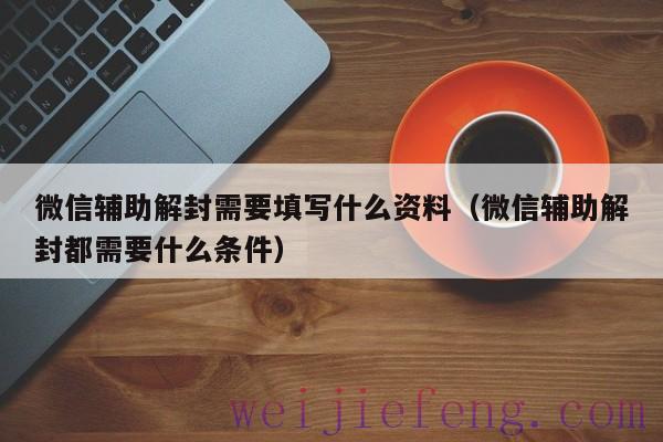 微信辅助解封需要填写什么资料（微信辅助解封都需要什么条件）