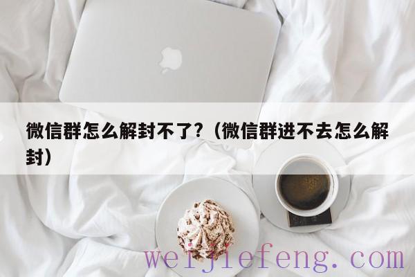 微信群怎么解封不了?（微信群进不去怎么解封）