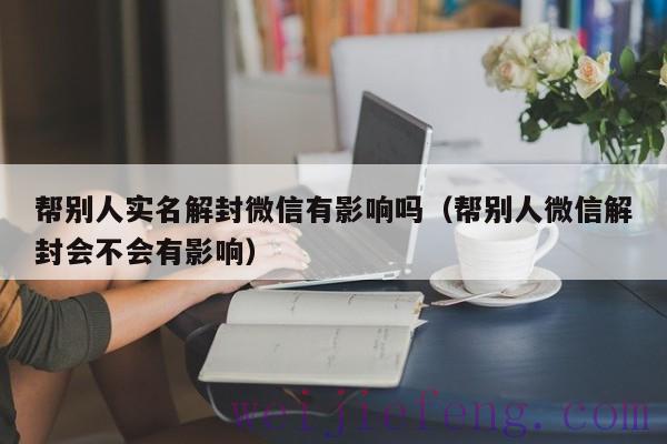 帮别人实名解封微信有影响吗（帮别人微信解封会不会有影响）