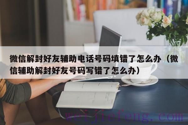 微信解封好友辅助电话号码填错了怎么办（微信辅助解封好友号码写错了怎么办）