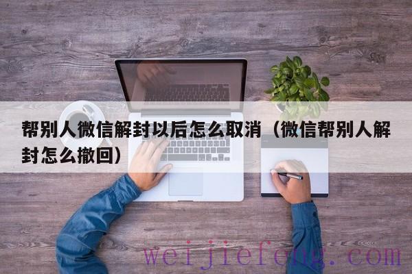 帮别人微信解封以后怎么取消（微信帮别人解封怎么撤回）