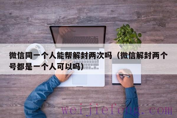 微信同一个人能帮解封两次吗（微信解封两个号都是一个人可以吗）