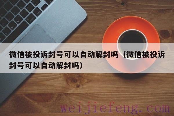 微信被投诉封号可以自动解封吗（微信被投诉封号可以自动解封吗）