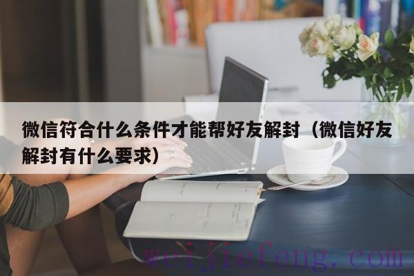 微信符合什么条件才能帮好友解封（微信好友解封有什么要求）