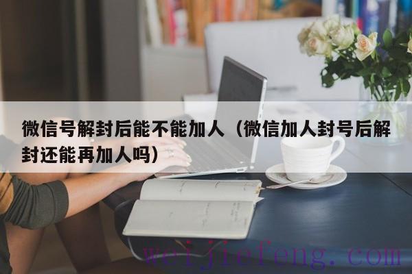 微信号解封后能不能加人（微信加人封号后解封还能再加人吗）