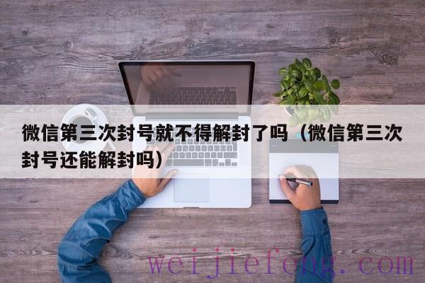 微信第三次封号就不得解封了吗（微信第三次封号还能解封吗）