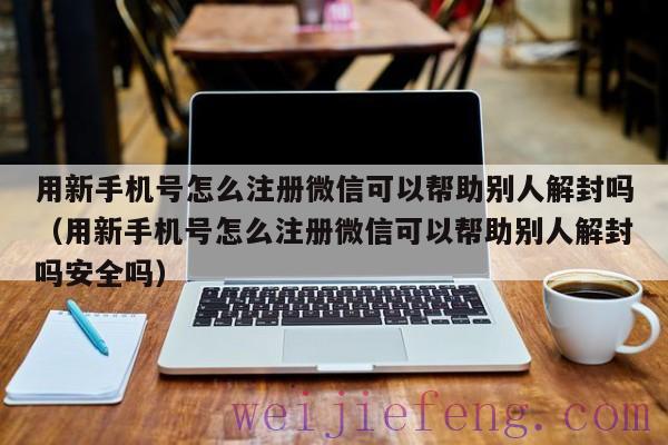 用新手机号怎么注册微信可以帮助别人解封吗（用新手机号怎么注册微信可以帮助别人解封吗安全吗）