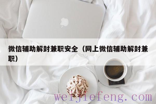 微信辅助解封兼职安全（网上微信辅助解封兼职）