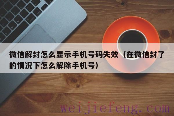 微信解封怎么显示手机号码失效（在微信封了的情况下怎么解除手机号）