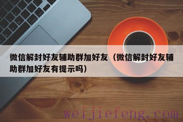 微信解封好友辅助群加好友（微信解封好友辅助群加好友有提示吗）