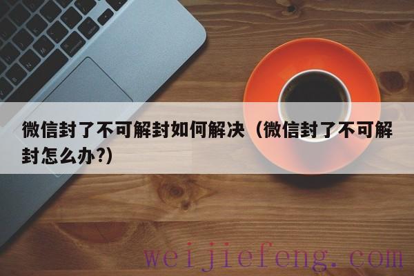 微信封了不可解封如何解决（微信封了不可解封怎么办?）