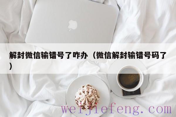 解封微信输错号了咋办（微信解封输错号码了）