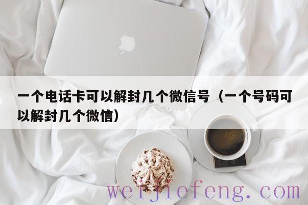 一个电话卡可以解封几个微信号（一个号码可以解封几个微信）