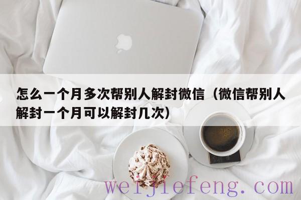 怎么一个月多次帮别人解封微信（微信帮别人解封一个月可以解封几次）