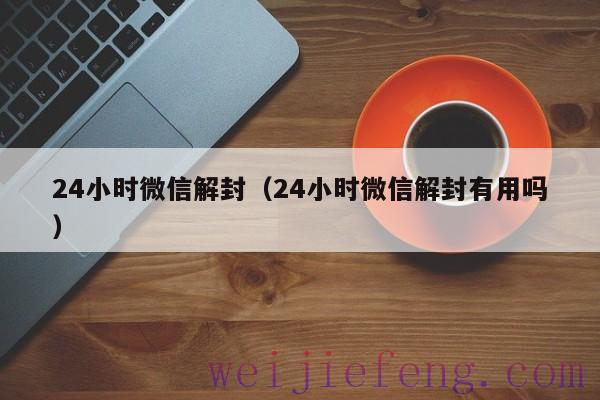 24小时微信解封（24小时微信解封有用吗）