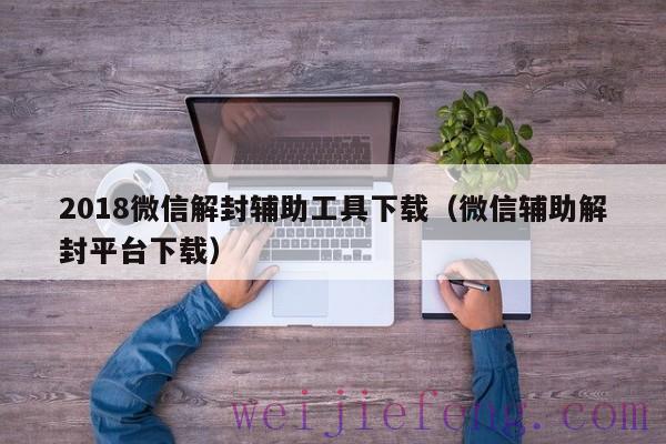 2018微信解封辅助工具下载（微信辅助解封平台下载）